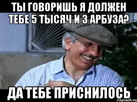 ты говоришь я должен тебе 5 тысяч и 3 арбуза? да тебе приснилось