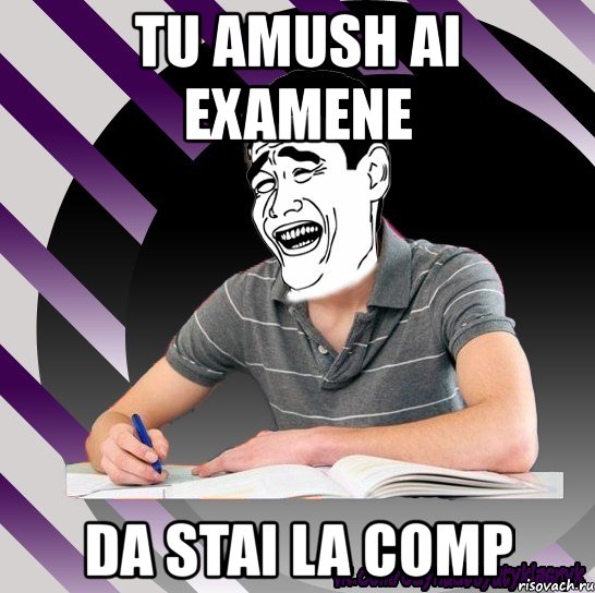 tu amush ai examene da stai la comp