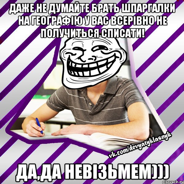 даже не думайте брать шпаргалки на географію у вас всерівно не получиться списати! да,да невізьмем)))