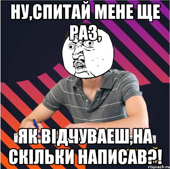 ну,спитай мене ще раз, як відчуваеш,на скільки написав?!