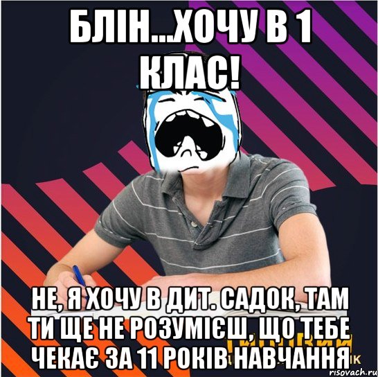 блін...хочу в 1 клас! не, я хочу в дит. садок, там ти ще не розумієш, що тебе чекає за 11 років навчання