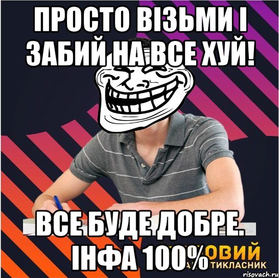 просто візьми і забий на все хуй! все буде добре. інфа 100%