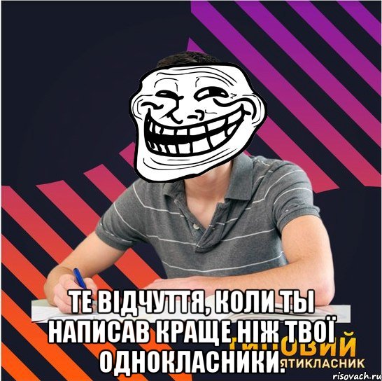  те відчуття, коли ты написав краще ніж твої однокласники.