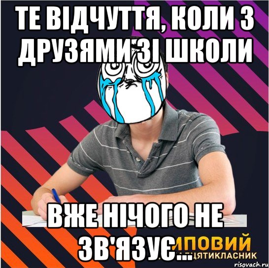 те відчуття, коли з друзями зі школи вже нічого не зв'язує...