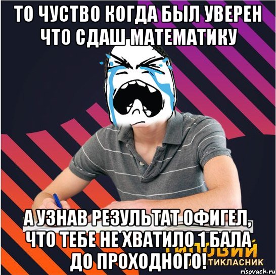 то чуство когда был уверен что сдаш математику а узнав результат офигел, что тебе не хватило 1 бала до проходного!