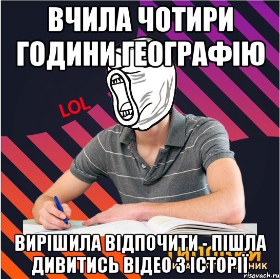 вчила чотири години географію вирішила відпочити - пішла дивитись відео з історії