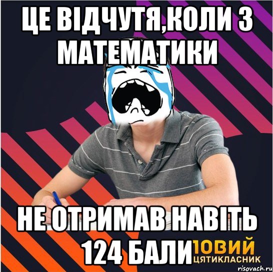 це відчутя,коли з математики не отримав навіть 124 бали