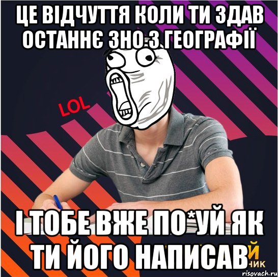 це відчуття коли ти здав останнє зно з географії і тобе вже по*уй як ти його написав