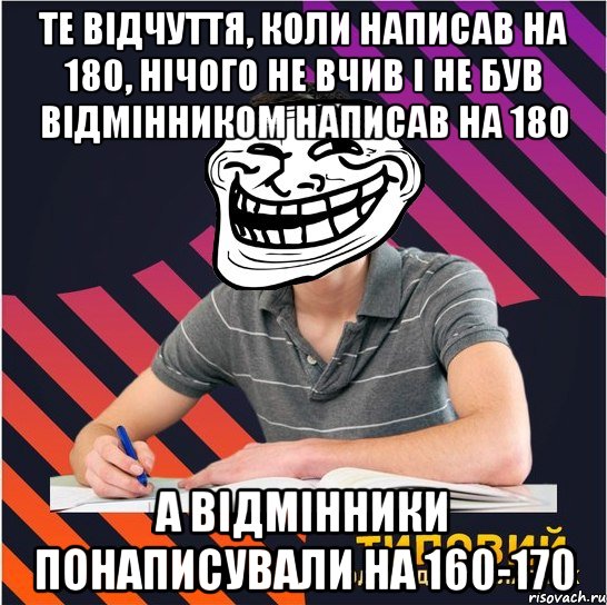 те відчуття, коли написав на 180, нічого не вчив і не був відмінником написав на 180 а відмінники понаписували на 160-170