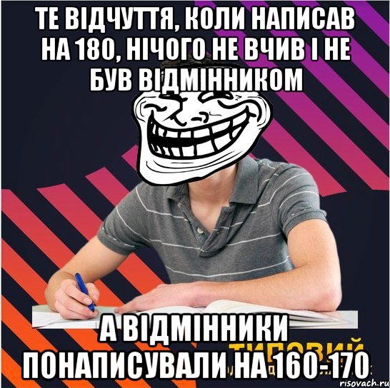 те відчуття, коли написав на 180, нічого не вчив і не був відмінником а відмінники понаписували на 160-170