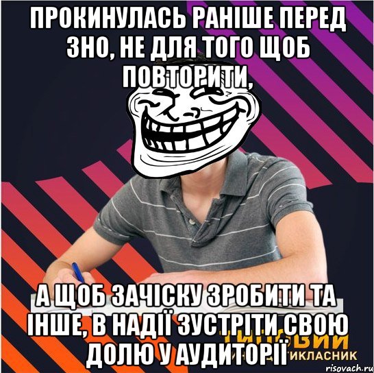 прокинулась раніше перед зно, не для того щоб повторити, а щоб зачіску зробити та інше, в надії зустріти свою долю у аудиторії