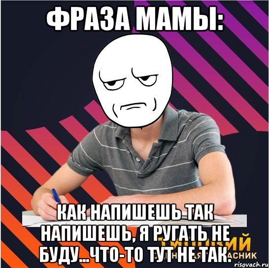 фраза мамы: как напишешь так напишешь, я ругать не буду...что-то тут не так.