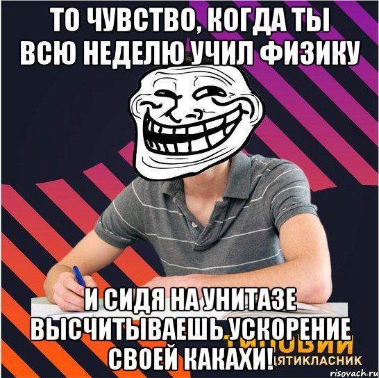 то чувство, когда ты всю неделю учил физику и сидя на унитазе высчитываешь ускорение своей какахи!