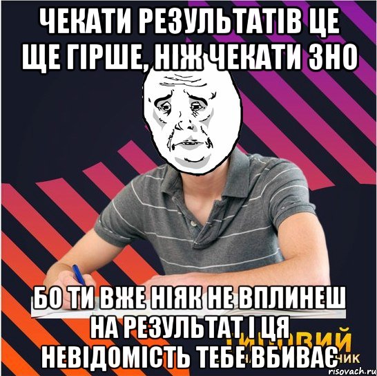 чекати результатів це ще гірше, ніж чекати зно бо ти вже ніяк не вплинеш на результат і ця невідомість тебе вбиває