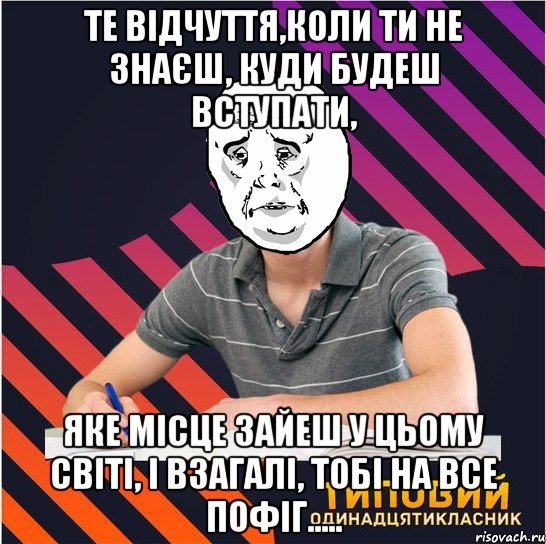 те відчуття,коли ти не знаєш, куди будеш вступати, яке місце зайеш у цьому світі, і взагалі, тобі на все пофіг.....