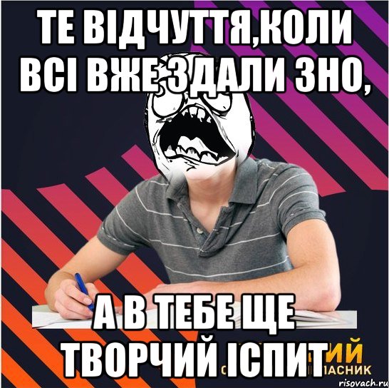 те відчуття,коли всі вже здали зно, а в тебе ще творчий іспит