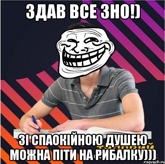 здав все зно!) зі спаокійною душею можна піти на рибалку)))