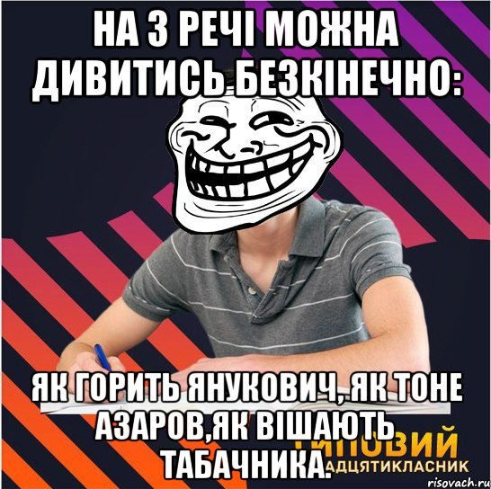 на 3 речі можна дивитись безкінечно: як горить янукович, як тоне азаров,як вішають табачника., Мем Типовий одинадцятикласник
