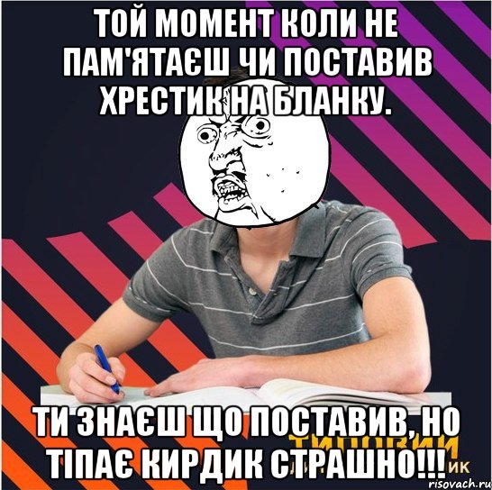 той момент коли не пам'ятаєш чи поставив хрестик на бланку. ти знаєш що поставив, но тіпає кирдик страшно!!!