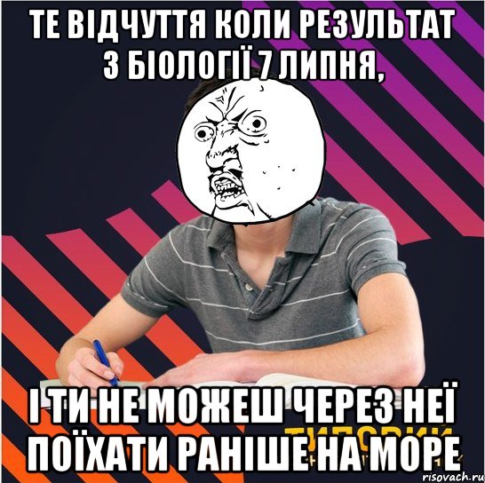 те відчуття коли результат з біології 7 липня, і ти не можеш через неї поїхати раніше на море