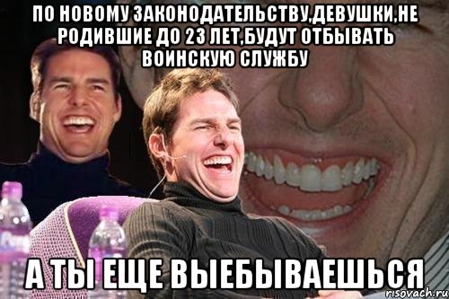 по новому законодательству,девушки,не родившие до 23 лет,будут отбывать воинскую службу а ты еще выебываешься, Мем том круз