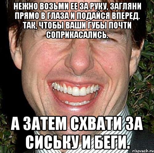 нежно возьми ее за руку, загляни прямо в глаза и подайся вперед. так, чтобы ваши губы почти соприкасались. а затем схвати за сиську и беги., Мем Том Круз