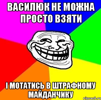 василюк не можна просто взяти і мотатись в штрафному майданчику