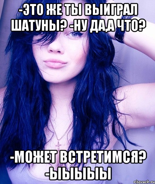 -это же ты выиграл шатуны? -ну да,а что? -может встретимся? -ыыыыы, Мем тупая пизда