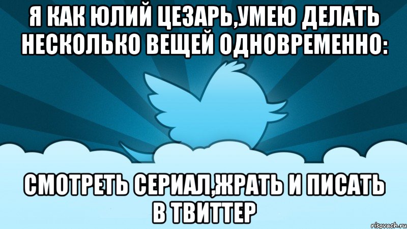 я как юлий цезарь,умею делать несколько вещей одновременно: смотреть сериал,жрать и писать в твиттер