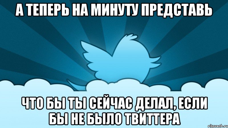 а теперь на минуту представь что бы ты сейчас делал, если бы не было твиттера