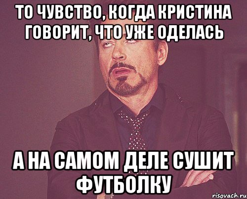 то чувство, когда кристина говорит, что уже оделась а на самом деле сушит футболку, Мем твое выражение лица