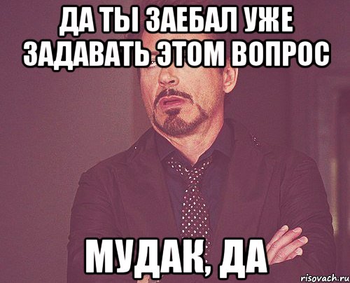 да ты заебал уже задавать этом вопрос мудак, да, Мем твое выражение лица