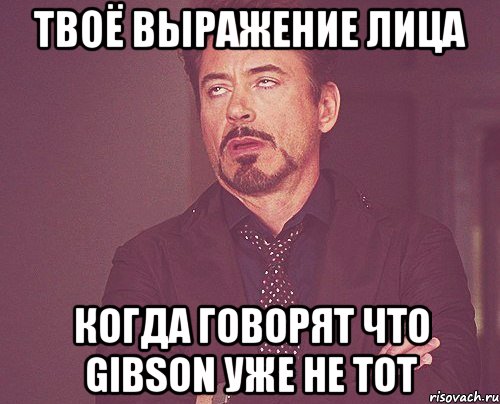 твоё выражение лица когда говорят что gibson уже не тот, Мем твое выражение лица