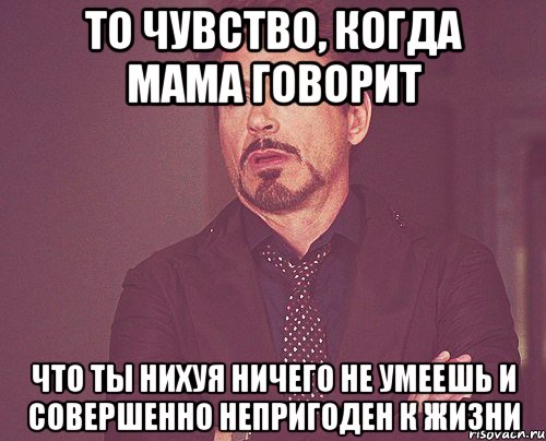 то чувство, когда мама говорит что ты нихуя ничего не умеешь и совершенно непригоден к жизни, Мем твое выражение лица