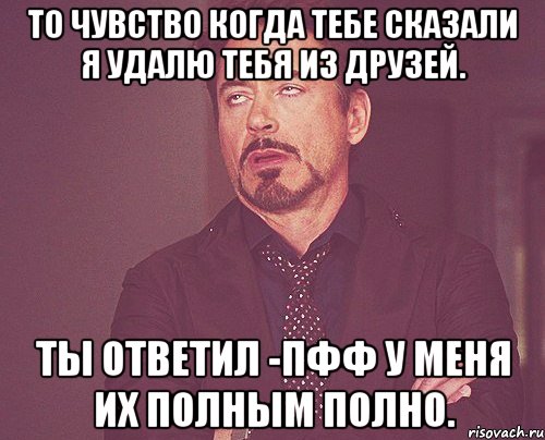 то чувство когда тебе сказали я удалю тебя из друзей. ты ответил -пфф у меня их полным полно., Мем твое выражение лица