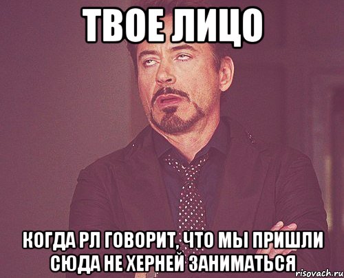 твое лицо когда рл говорит, что мы пришли сюда не херней заниматься, Мем твое выражение лица