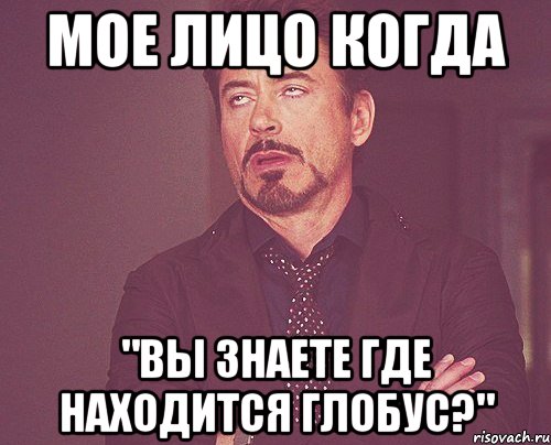 мое лицо когда "вы знаете где находится глобус?"