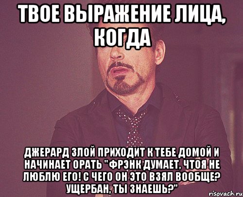 твое выражение лица, когда джерард злой приходит к тебе домой и начинает орать "фрэнк думает, чтоя не люблю его! с чего он это взял вообще? ущербан, ты знаешь?", Мем твое выражение лица