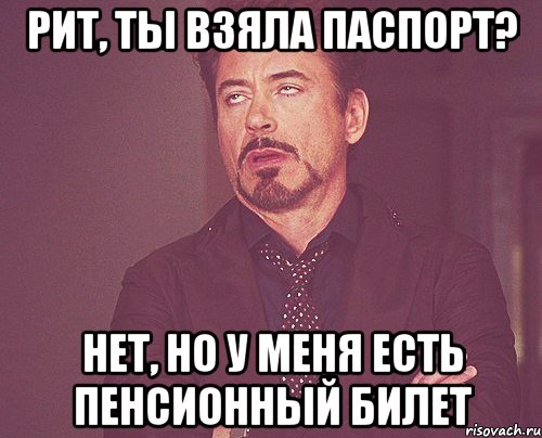 рит, ты взяла паспорт? нет, но у меня есть пенсионный билет, Мем твое выражение лица