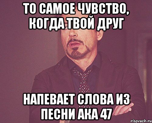 то самое чувство, когда твой друг напевает слова из песни ака 47, Мем твое выражение лица