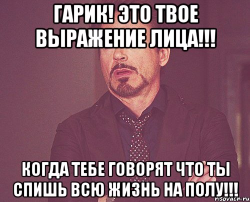 гарик! это твое выражение лица!!! когда тебе говорят что ты спишь всю жизнь на полу!!!, Мем твое выражение лица