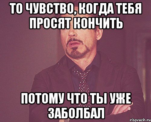 то чувство, когда тебя просят кончить потому что ты уже заболбал, Мем твое выражение лица