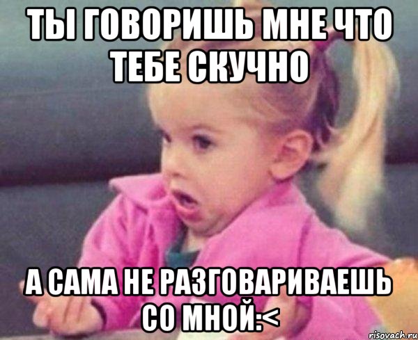 ты говоришь мне что тебе скучно а сама не разговариваешь со мной:<, Мем  Ты говоришь (девочка возмущается)