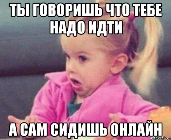 ты говоришь что тебе надо идти а сам сидишь онлайн