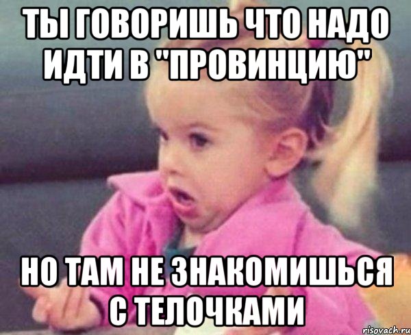 ты говоришь что надо идти в "провинцию" но там не знакомишься с телочками, Мем  Ты говоришь (девочка возмущается)