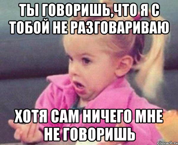 ты говоришь,что я с тобой не разговариваю хотя сам ничего мне не говоришь, Мем  Ты говоришь (девочка возмущается)