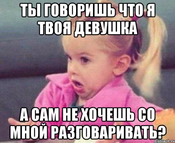 ты говоришь что я твоя девушка а сам не хочешь со мной разговаривать?