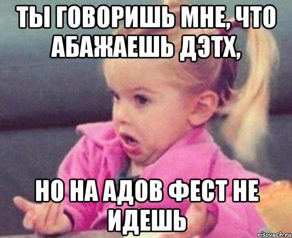 ты говоришь мне, что абажаешь дэтх, но на адов фест не идешь, Мем  Ты говоришь (девочка возмущается)