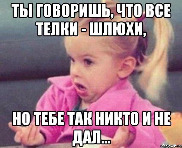 ты говоришь, что все телки - шлюхи, но тебе так никто и не дал..., Мем  Ты говоришь (девочка возмущается)