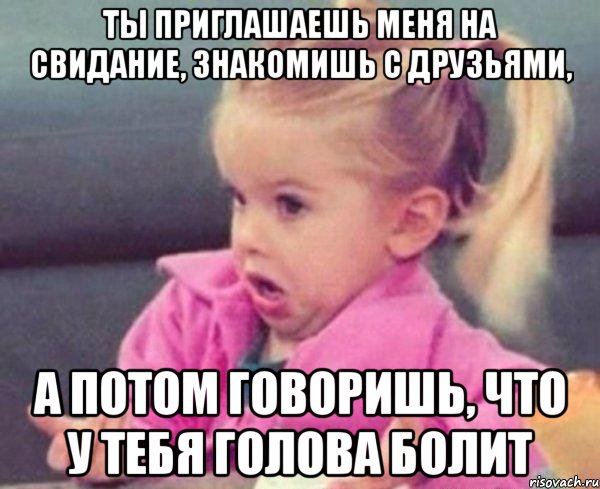 ты приглашаешь меня на свидание, знакомишь с друзьями, а потом говоришь, что у тебя голова болит, Мем  Ты говоришь (девочка возмущается)